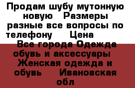 Продам шубу мутонную новую . Размеры разные,все вопросы по телефону.  › Цена ­ 10 000 - Все города Одежда, обувь и аксессуары » Женская одежда и обувь   . Ивановская обл.